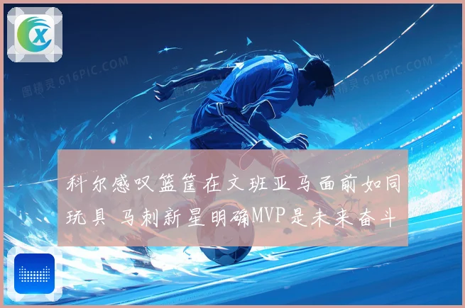 科尔感叹篮筐在文班亚马面前如同玩具 马刺新星明确MVP是未来奋斗目标
