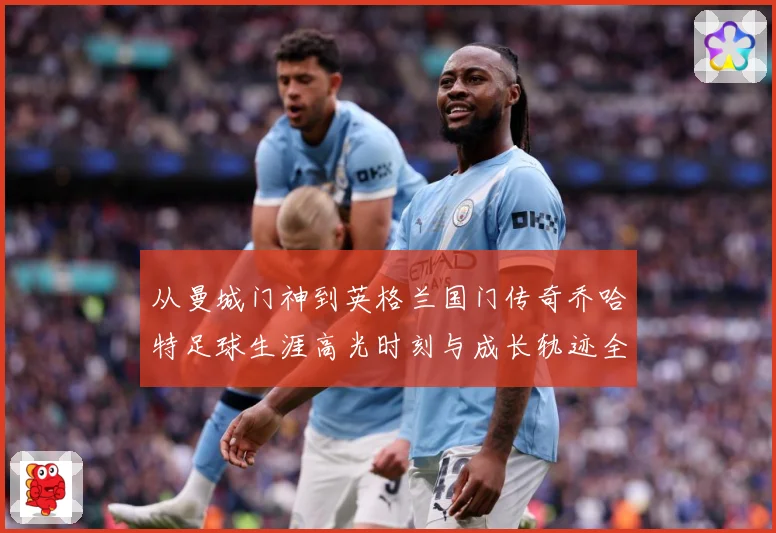 从曼城门神到英格兰国门传奇乔哈特足球生涯高光时刻与成长轨迹全解析