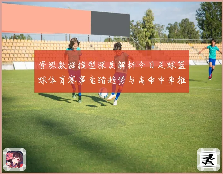 资深数据模型深度解析今日足球篮球体育赛事竞猜趋势与高命中率推荐策略揭秘