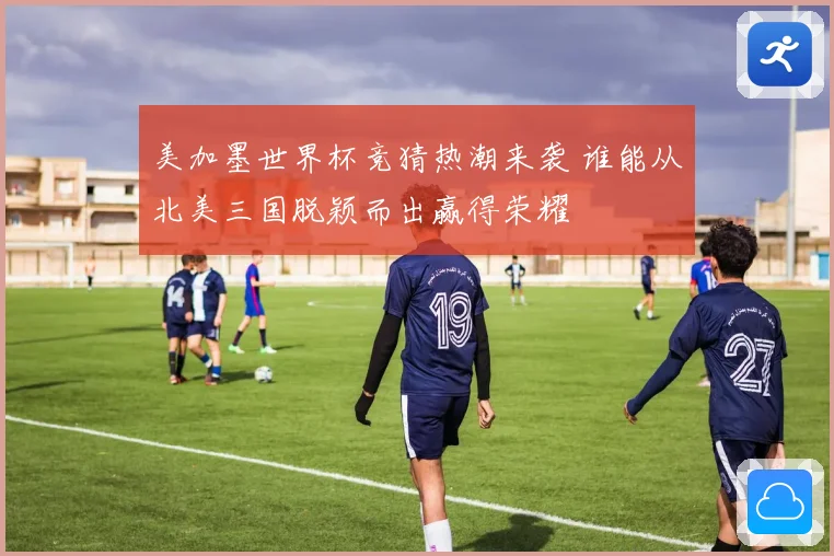 美加墨世界杯竞猜热潮来袭 谁能从北美三国脱颖而出赢得荣耀