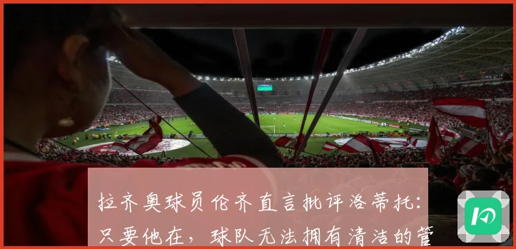 拉齐奥球员伦齐直言批评洛蒂托：只要他在，球队无法拥有清洁的管理体系
