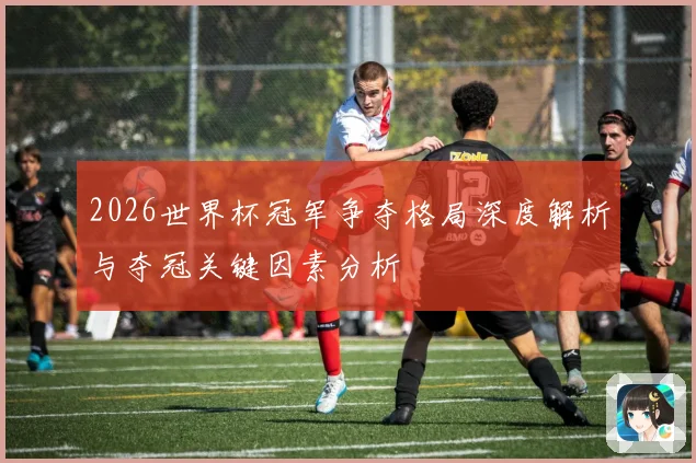 2026世界杯冠军争夺格局深度解析与夺冠关键因素分析