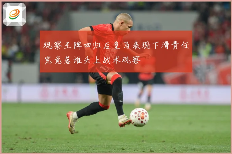 观察王牌回归后皇马表现下滑责任究竟落谁头上战术观察