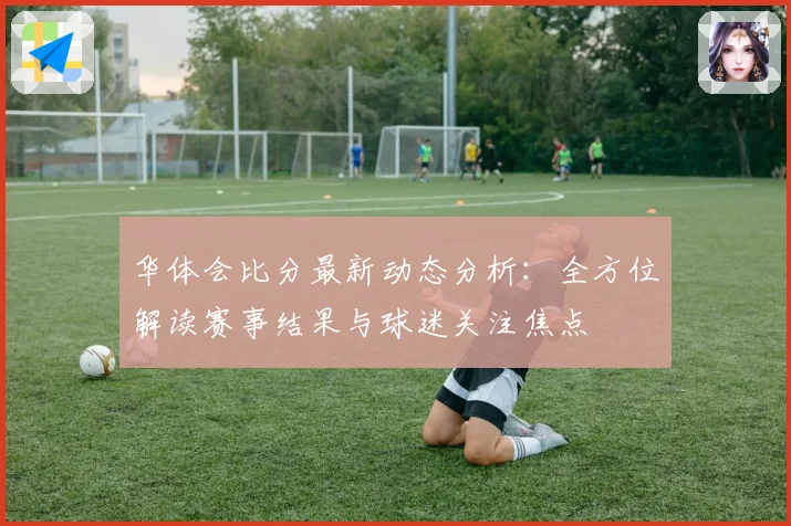 华体会比分最新动态分析：全方位解读赛事结果与球迷关注焦点