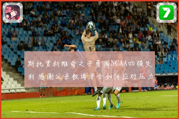斯托贾科维奇之子勇闯NCAA四强失利 感谢父亲教诲学会如何应对压力