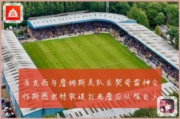 马克西与詹姆斯美队东契奇雷神合作斯图尔特敢追打老詹应以绿巨人为核心