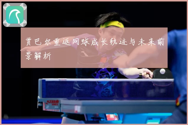 贾巴尔重返网球成长轨迹与未来前景解析