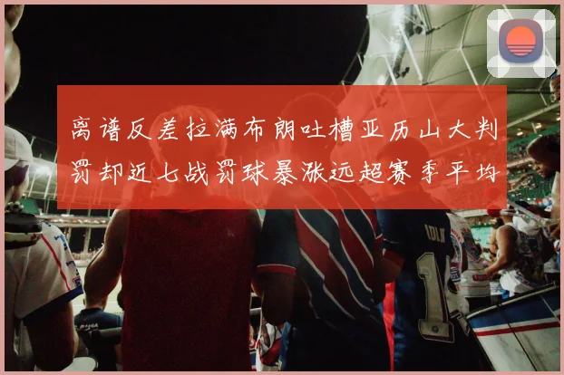 离谱反差拉满布朗吐槽亚历山大判罚却近七战罚球暴涨远超赛季平均引热议
