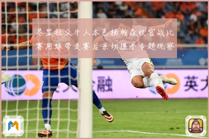尽显社交牛人本色杨瀚森收官战比赛用球带走赛后亲切握手专题观察