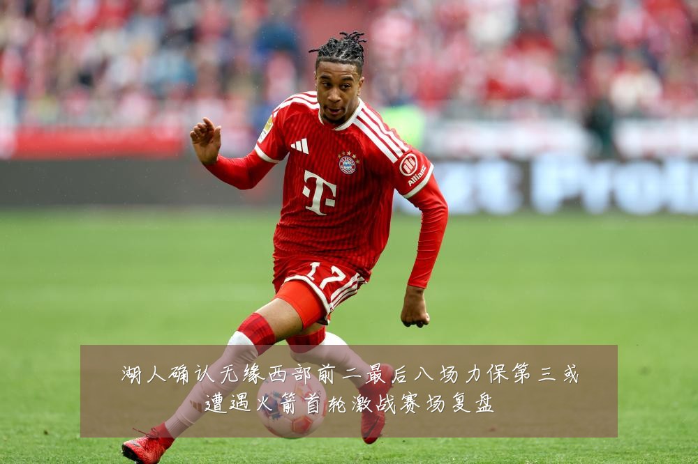 湖人确认无缘西部前二最后八场力保第三或遭遇火箭首轮激战赛场复盘